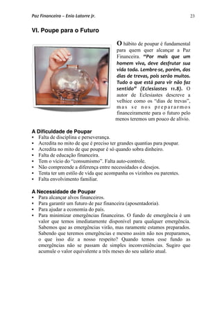 23
VI. Poupe para o Futuro
O hábito de poupar é fundamental
para quem quer alcançar a Paz
Financeira. “Por  mais  que  um 
homem  viva,  deve  desfrutar  sua 
vida toda. Lembre‐se, porém, dos 
dias de trevas, pois serão muitos. 
Tudo  o  que está para vir  não faz 
sentido”  (Eclesiastes  11.8). O
autor de Eclesiastes descreve a
velhice como os “dias de trevas”,
m a s s e n o s p r e p a r a r m o s
financeiramente para o futuro pelo
menos teremos um pouco de alívio.
A Diﬁculdade de Poupar
 Falta de disciplina e perseverança.
 Acredita no mito de que é preciso ter grandes quantias para poupar.
 Acredita no mito de que poupar é só quando sobra dinheiro.
 Falta de educação financeira.
 Tem o vício do “consumismo”. Falta auto-controle.
 Não compreende a diferença entre necessidades e desejos.
 Tenta ter um estilo de vida que acompanha os vizinhos ou parentes.
 Falta envolvimento familiar.
A Necessidade de Poupar
 Para alcançar alvos financeiros.
 Para garantir um futuro de paz financeira (aposentadoria).
 Para ajudar a economia do país.
 Para minimizar emergências financeiras. O fundo de emergência é um
valor que temos imediatamente disponível para qualquer emergência.
Sabemos que as emergências virão, mas raramente estamos preparados.
Sabendo que teremos emergências e mesmo assim não nos preparamos,
o que isso diz a nosso respeito? Quando temos esse fundo as
emergências não se passam de simples inconveniências. Sugiro que
acumule o valor equivalente a três meses do seu salário atual.
Paz Financeira – Enio Latorre Jr.
 