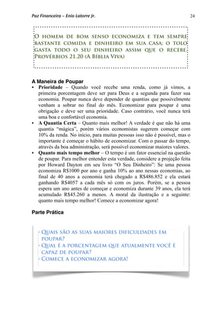 24
A Maneira de Poupar
 Prioridade – Quando você recebe uma renda, como já vimos, a
primeira porcentagem deve ser para Deus e a segunda para fazer sua
economia. Poupar nunca deve depender de quantias que possivelmente
venham a sobrar no final do mês. Economizar para poupar é uma
obrigação e deve ser uma prioridade. Caso contrário, você nunca terá
uma boa e confortável economia.
 A Quantia Certa – Quanto mais melhor! A verdade é que não há uma
quantia “mágica”, porém vários economistas sugerem começar com
10% da renda. No início, para muitas pessoas isso não é possível, mas o
importante é começar o hábito de economizar. Com o passar do tempo,
através da boa administração, será possível economizar maiores valores.
 Quanto mais tempo melhor – O tempo é um fator essencial na questão
de poupar. Para melhor entender esta verdade, considere a projeção feita
por Howard Dayton em seu livro “O Seu Dinheiro”: Se uma pessoa
economiza R$1000 por ano e ganha 10% ao ano nessas economias, ao
final de 40 anos a economia terá chegado a R$486.852 e ela estará
ganhando R$4057 a cada mês só com os juros. Porém, se a pessoa
espera um ano antes de começar e economiza durante 39 anos, ela terá
acumulado R$45.260 a menos. A moral da ilustração e a seguinte:
quanto mais tempo melhor! Comece a economizar agora!
Parte Prática
O homem de bom senso economiza e tem sempre
bastante comida e dinheiro em sua casa; o tolo
gasta todo o seu dinheiro assim que o recebe.
Provérbios 21.20 (A Bíblia Viva)
• Quais são as suas maiores dificuldades em
poupar?
• Qual é a porcentagem que atualmente você é
capaz de poupar?
• Comece a economizar agora!
Paz Financeira – Enio Latorre Jr.
 