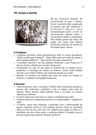25
VII. Inclua a família
A paz financeira depende do
envolvimento de toda a família.
Como é possível obter cooperação
de pessoas que não conhecem o
p r o b l e m a ? Q u a n t o m a i s
conscientização maior o nível de
envolvimento. Quanto maior o
envolvimento maior a cooperação.
Não adianta pensar que todos vão
ajudar sem terem uma mínima
noção das condições da família ou
dos planos para o futuro.
O Problema
 Acabamos deixando certas generalizações ditar as nossas percepçoes:
“Minha mulher gasta demais!”, “Meus filhos não tem noção do quanto é
difícil ganhar dinheiro!”, “Meu marido não sabe economizar!”
 A desunião familiar é um dos grandes obstáculos a paz financeira. É
preciso incluir a família nos assuntos financeiros.
 Acreditamos no mito de que todos da família têm os mesmos alvos,
propósitos, e estratégia em relação ao dinheiro. Assim, todos acabam
fazendo o que acham melhor, sem nenhuma direção ou acordo.
 Quando os membros da família não estão em união em relação às
finanças o resultado será tragédia financeira.
A Solução
 Cada um precisa fazer a sua parte. É difícil obter cooperação quando as
pessoas não conhecem o problema e não se sentem como parte da
solução. Dessa maneira todos poderão fazer a sua parte no sucesso
financeiro da família.
 Os alvos financeiros precisam ser claros e entendidos por todos.
 O plano financeiro (orçamento) precisa ser compreendido e seguido por
todos.
 A família estará mais dispostas a participar com a determinação de
alguns estímulos positivos. Um estímulo positivo bode ser divertidas
férias no final do ano, uma nova TV, dinheiro para ajudar os filhos ir a
faculdade, um novo vídeo game, e assim por diante. A verdade é que as
pessoas reagem bem perante estímulos positivos.
Paz Financeira – Enio Latorre Jr.
 