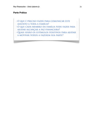 26
Parte Prática
• O que é preciso fazer para comunicar este
assunto a toda a família?
• O que cada membro da família pode fazer para
ajudar alcançar a paz financeira?
• Quais serão os estímulos positivos para ajudar
a motivar todos a fazerem sua parte?
Paz Financeira – Enio Latorre Jr.
 