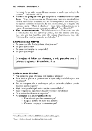 28
brevidade de sua vida, porque Deus o mantém ocupado com a alegria do
coração.” Eclesiastes 5.18-20
 Afaste-se de qualquer coisa que atrapalhe o seu relacionamento com
Deus. “Duas coisas peço que me dês antes que eu morra: Mantém longe
de mim a falsidade e a mentira; não me dês nem pobreza nem riqueza; dá-
me apenas o alimento necessário. Se não, tendo demais, eu te negaria e te
deixaria, e diria: ‘Quem é o Senhor?’ Se eu ﬁcasse pobre, poderia vir a
roubar, desonrando assim o nome do meu Deus." Provérbios 30.7-9
 Viva com contentamento. “O dinheiro comprará; Uma cama, mas não
o sono; Livros, mas não cérebros; Comida, mas não apetite; Uma casa,
mas não um lar; Remédio, mas não saúde; Divertimento, mas não
felicidade; Um cruciﬁxo, mas não um Salvador.”5
Entenda os seus Motivos
 Eu gasto por falta de disciplina e planejamento?
 Eu gasto por hábito?
 Eu gasto por impulso ou compulsão?
 Eu gasto por inveja?
Avalie as suas Atitudes6
 Até que ponto a sua felicidade está ligada ao dinheiro?
 Seus sonhos, planos, e pensamentos sempre exigem dinheiro para sua
realização?
 Seu sucesso pessoal e a sua imagem própria estão vinculados a quanto
dinheiro ganha ou gasta?
 Você consegue distinguir entre desejos e necessidades?
 Suas compras são egoístas ou trazem benefícios para todos?
 Os seus desejos ditam os seus gastos?
 Ao comprar faça as perguntas difíceis
o Eu realmente preciso dessa compra?
o Eu poço esperar em fazer essa compra?
o Como eu vou pagar por essa compra?
O  invejoso  é  ávido  por  riquezas,  e  não  percebe  que  a 
pobreza o aguarda.  Provérbios 28.22
Paz Financeira – Enio Latorre Jr.
5 O Seu Dinheiro. Howard Dayton. BLESS Gráfica e Editora Ltda., pg163.
6 Deus e o Dinheiro. Bryan J. Bost. Editora Vida Cristã, pg. 26.
 