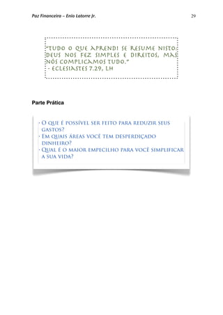 29
Parte Prática
“Tudo o que aprendi se resume nisto:
Deus nos fez simples e direitos, mas
nós complicamos tudo.”
- Eclesiastes 7.29, LH
• O que é possível ser feito para reduzir seus
gastos?
• Em quais áreas você tem desperdiçado
dinheiro?
• Qual é o maior empecilho para você simplificar
a sua vida?
Paz Financeira – Enio Latorre Jr.
 