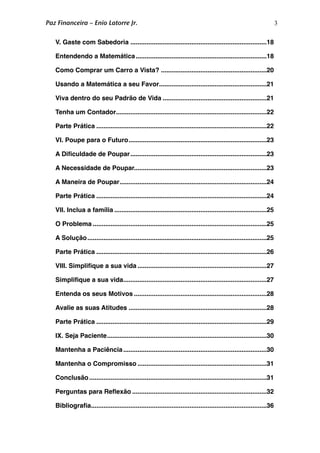 3
............................................................................V. Gaste com Sabedoria
 18
.........................................................................Entendendo a Matemática
 18
...........................................................Como Comprar um Carro a Vista?
 20
............................................................Usando a Matemática a seu Favor
 21
..........................................................Viva dentro do seu Padrão de Vida
 21
....................................................................................Tenha um Contador
 22
...............................................................................................Parte Prática
 22
.............................................................................VI. Poupe para o Futuro
 23
............................................................................A Diﬁculdade de Poupar
 23
..........................................................................A Necessidade de Poupar
 23
..................................................................................A Maneira de Poupar
 24
...............................................................................................Parte Prática
 24
.....................................................................................VII. Inclua a família
 25
.................................................................................................O Problema
 25
....................................................................................................A Solução
 25
...............................................................................................Parte Prática
 26
........................................................................VIII. Simpliﬁque a sua vida
 27
................................................................................Simpliﬁque a sua vida
 27
..........................................................................Entenda os seus Motivos
 28
.............................................................................Avalie as suas Atitudes
 28
...............................................................................................Parte Prática
 29
.........................................................................................IX. Seja Paciente
 30
................................................................................Mantenha a Paciência
 30
........................................................................Mantenha o Compromisso
 31
...................................................................................................Conclusão
 31
...........................................................................Perguntas para Reﬂexão
 32
..................................................................................................Bibliograﬁa
 36
Paz Financeira – Enio Latorre Jr.
 
