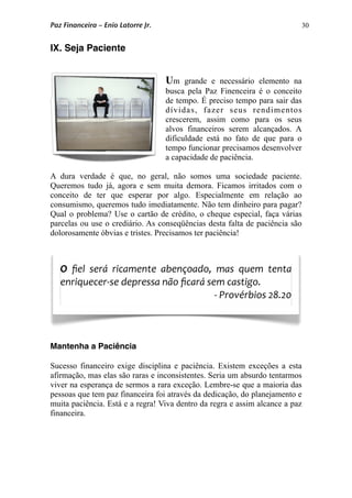 30
IX. Seja Paciente
Um grande e necessário elemento na
busca pela Paz Finenceira é o conceito
de tempo. É preciso tempo para sair das
dívidas, fazer seus rendimentos
crescerem, assim como para os seus
alvos financeiros serem alcançados. A
dificuldade está no fato de que para o
tempo funcionar precisamos desenvolver
a capacidade de paciência.
A dura verdade é que, no geral, não somos uma sociedade paciente.
Queremos tudo já, agora e sem muita demora. Ficamos irritados com o
conceito de ter que esperar por algo. Especialmente em relação ao
consumismo, queremos tudo imediatamente. Não tem dinheiro para pagar?
Qual o problema? Use o cartão de crédito, o cheque especial, faça várias
parcelas ou use o crediário. As conseqüências desta falta de paciência são
dolorosamente óbvias e tristes. Precisamos ter paciência!
Mantenha a Paciência
Sucesso financeiro exige disciplina e paciência. Existem exceções a esta
afirmação, mas elas são raras e inconsistentes. Seria um absurdo tentarmos
viver na esperança de sermos a rara exceção. Lembre-se que a maioria das
pessoas que tem paz financeira foi através da dedicação, do planejamento e
muita paciência. Está e a regra! Viva dentro da regra e assim alcance a paz
financeira.
O  ﬁel  será  ricamente  abençoado,  mas  quem  tenta 
enriquecer‐se depressa não ﬁcará sem castigo.  
‐ Provérbios 28.20
Paz Financeira – Enio Latorre Jr.
 