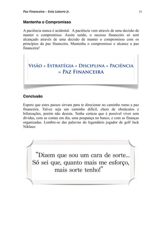 31
Mantenha o Compromisso
A paciência nunca é acidental. A paciência vem através de uma decisão de
manter o compromisso. Assim sendo, o sucesso financeiro só será
alcançado através de uma decisão de manter o compromisso com os
princípios da paz financeira. Mantenha o compromisso e alcance a paz
financeira!
Conclusão
Espero que estes passos sirvam para te direcionar no caminho rumo a paz
financeira. Talvez seja um caminho difícil, cheio de obstáculos e
bifurcações, porém não desista. Tenha certeza que é possível viver sem
dívidas, com as contas em dia, uma poupança no banco, e com as finanças
organizadas. Lembre-se das palavras do legendário jogador de golf Jack
Niklaus:
Visão + Estratégia + Disciplina + Paciência
= Paz Financeira
“Dizem que sou um cara de sorte...
Só sei que, quanto mais me esforço,
mais sorte tenho!”
Paz Financeira – Enio Latorre Jr.
 