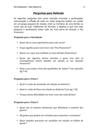 32
Perguntas para Reﬂexão
As  seguintes  perguntas  tem  como  intenção  encorajar  a  par3cipação, 
comunicação  e reﬂexão  de  cada  um. Estás  perguntas  podem  ser usadas 
em um grupo  pequeno de estudo, entre os  membros  de uma família ou 
numa  sala de  aula.  Indiferente  do  formato, o  obje3vo  é  que  com  cada 
pergunta  o  par3cipante  esteja  cada  vez  mais  perto  de  alcançar  a  Paz 
Financeira. 
Perguntas para a Introdução
 Quais são as suas expectativas para este curso? 
 O que signi*ica para você viver com “Paz Financeira”?
 Quem, ou o que, tem moldado as suas atitudes *inanceiras? 
 Quais  são  algumas  destas  atitudes  e  quais  tem  sido  as 
consequências  destas  atitudes  em  relação  as  sua  situação 
*inanceira?
 Qual a sua reação a lista das qualidades do “pobre”? (ver apostila, 
pg. 5‐6)
Perguntas para o Passo 1
 Qual é a visão da sociedade em relação ao dinheiro?
 Qual é a visão de Deus em relação ao dinheiro? (ver pg. 7‐8)
 Porque temos di*iculdade em viver com esta visão divina? 
Perguntas para o Passo 2
 Quais são  os  maiores obstáculos  que di*icultam o  controle dos 
gastos?
 Há gastos que podem ser cortados para aumentar a economia?
 Quais atitudes  precisam  ser  mudadas  em relação  ao  hábito  de 
gastar?
Paz Financeira – Enio Latorre Jr.
 