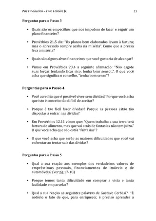 33
Perguntas para o Passo 3
 Quais são os empecilhos que nos impedem de fazer e seguir um 
plano *inanceiro?
 Provérbios 21.5 diz: “Os planos bem elaborados levam à fartura; 
mas  o  apressado  sempre acaba na miséria”. Como  que a pressa 
leva a miséria?
 Quais são alguns alvos *inanceiros que você gostaria de alcançar?
 Vimos  em  Provérbios  23.4  a  seguinte  a*irmação:  “Não  esgote 
suas forças tentando  *icar rico; tenha bom senso!..”. O que você 
acha que signi*ica o conselho, “tenha bom senso”?    
Perguntas para o Passo 4
 Você acredita que é possível viver sem dividas? Porque você acha 
que isto é conceito tão di*ícil de aceitar?
 Porque  é  tão  fácil  fazer  dívidas?  Porque  as  pessoas  estão  tão 
dispostas a entrar nas dívidas?
 Em Provérbios 12.11 vimos que: “Quem trabalha a sua terra terá 
fartura de alimento, mas que vai atrás de fantasias não tem juízo.” 
O que você acha que são estás “fantasias”?
 O que você acha que serão as maiores di*iculdades que você vai 
enfrentar ao tentar sair das dívidas?
Perguntas para o Passo 5
 Qual  a  sua  reação  aos  exemplos  dos  verdadeiros  valores  de 
empréstimos  pessoais,  *inanciamentos  de  imóveis  e  de 
automóveis? (ver pg.17‐18)
 Porque  temos  tanta  di*iculdade  em  comprar  a  vista  e  tanta 
facilidade em parcelar?
 Qual a sua reação as seguintes palavras de Gustavo Cerbasi?   “É 
notório  o  fato  de  que,  para  enriquecer,  é  preciso  aprender  a 
Paz Financeira – Enio Latorre Jr.
 