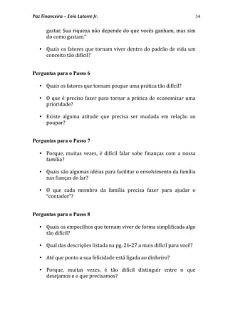 34
gastar. Sua riqueza não depende do que vocês ganham, mas sim 
do como gastam.”
 Quais os fatores que tornam viver dentro do padrão de vida um 
conceito tão di*ícil?
Perguntas para o Passo 6
 Quais os fatores que tornam poupar uma prática tão di*ícil?
 O que é preciso fazer para tornar a prática de economizar uma 
prioridade?
 Existe  alguma  atitude  que  precisa  ser  mudada  em  relação  ao 
poupar?
Perguntas para o Passo 7
 Porque,  muitas  vezes, é  di*ícil  falar  sobe  *inanças  com a nossa 
família?
 Quais são algumas idéias para facilitar o envolvimento da família 
nas *ianças do lar? 
 O  que  cada  membro  da  família  precisa  fazer  para  ajudar  o 
“contador”? 
Perguntas para o Passo 8
 Quais os empecilhos que tornam viver de forma simpli*icada algo 
tão di*ícil?
 Qual das descrições listada na pg. 26‐27 a mais di*ícil para você?
 Até que ponto a sua felicidade está ligada ao dinheiro?
 Porque,  muitas  vezes,  é  tão  di*ícil  distinguir  entre  o  que 
desejamos e o que precisamos?
Paz Financeira – Enio Latorre Jr.
 