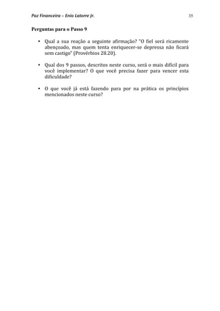 35
Perguntas para o Passo 9
 Qual a sua reação  a seguinte a*irmação?  “O  *iel  será ricamente 
abençoado,  mas  quem  tenta  enriquecer‐se  depressa  não  *icará 
sem castigo” (Provérbios 28.20).
 Qual dos 9 passos, descritos neste curso, será o mais di*ícil para 
você  implementar?  O  que  você  precisa  fazer  para  vencer  esta 
di*iculdade?
 O  que  você  já  está  fazendo  para  por  na  prática  os  princípios 
mencionados neste curso? 
Paz Financeira – Enio Latorre Jr.
 