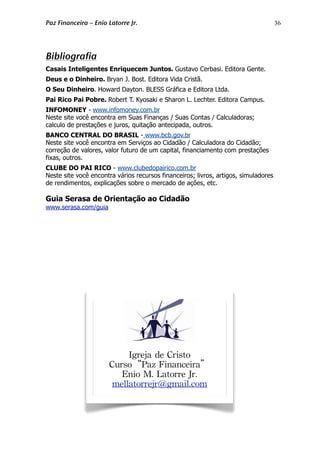 36
Bibliografia
Casais Inteligentes Enriquecem Juntos. Gustavo Cerbasi. Editora Gente.
Deus e o Dinheiro. Bryan J. Bost. Editora Vida Cristã.
O Seu Dinheiro. Howard Dayton. BLESS Gráfica e Editora Ltda.
Pai Rico Pai Pobre. Robert T. Kyosaki e Sharon L. Lechter. Editora Campus.
INFOMONEY - www.infomoney.com.br
Neste site você encontra em Suas Finanças / Suas Contas / Calculadoras;
calculo de prestações e juros, quitação antecipada, outros.
BANCO CENTRAL DO BRASIL - www.bcb.gov.br
Neste site você encontra em Serviços ao Cidadão / Calculadora do Cidadão;
correção de valores, valor futuro de um capital, financiamento com prestações
fixas, outros.
CLUBE DO PAI RICO - www.clubedopairico.com.br
Neste site você encontra vários recursos financeiros; livros, artigos, simuladores
de rendimentos, explicações sobre o mercado de ações, etc.
Guia Serasa de Orientação ao Cidadão
www.serasa.com/guia
Igreja de Cristo
Curso“Paz Financeira”
Enio M. Latorre Jr.
mellatorrejr@gmail.com
Paz Financeira – Enio Latorre Jr.
 