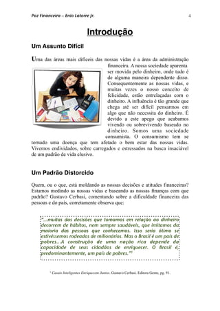 4
Introdução
Um Assunto Difícil
Uma das áreas mais difíceis das nossas vidas é a área da administração
financeira. A nossa sociedade aparenta
ser movida pelo dinheiro, onde tudo é
de alguma maneira dependente disso.
Consequentemente as nossas vidas, e
muitas vezes o nosso conceito de
felicidade, estão entrelaçadas com o
dinheiro. A influência é tão grande que
chega até ser difícil pensarmos em
algo que não necessita do dinheiro. É
devido a este apego que acabamos
vivendo ou sobrevivendo baseado no
dinheiro. Somos uma sociedade
consumista. O consumismo tem se
tornado uma doença que tem afetado o bem estar das nossas vidas.
Vivemos endividados, sobre carregados e estressados na busca insaciável
de um padrão de vida elusivo.
Um Padrão Distorcido
Quem, ou o que, está moldando as nossas decisões e atitudes financeiras?
Estamos medindo as nossas vidas e baseando as nossas finanças com que
padrão? Gustavo Cerbasi, comentando sobre a dificuldade financeira das
pessoas e do país, corretamente observa que:
1 Casais Inteligentes Enriquecem Juntos. Gustavo Cerbasi. Editora Gente, pg. 91.
“...muitas das decisões que tomamos em relação ao dinheiro
decorrem de hábitos, nem sempre saudáveis, que imitamos da
maioria das pessoas que conhecemos. Isso seria ótimo se
estivéssemos rodeados de milionários. Mas o Brasil é um país de
pobres...A construção de uma nação rica depende da
capacidade de seus cidadãos de enriquecer. O Brasil é,
predominantemente, um país de pobres.”1
Paz Financeira – Enio Latorre Jr.
 
