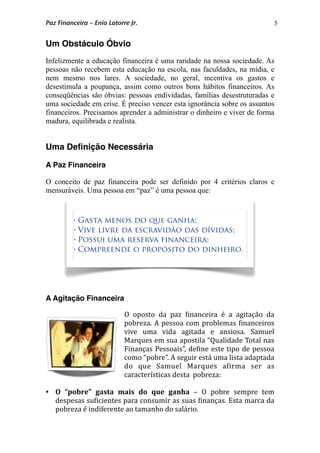 5
Um Obstáculo Óbvio
Infelizmente a educação financeira é uma raridade na nossa sociedade. As
pessoas não recebem esta educação na escola, nas faculdades, na mídia, e
nem mesmo nos lares. A sociedade, no geral, incentiva os gastos e
desestimula a poupança, assim como outros bons hábitos financeiros. As
conseqüências são óbvias: pessoas endividadas, famílias desestruturadas e
uma sociedade em crise. É preciso vencer esta ignorância sobre os assuntos
financeiros. Precisamos aprender a administrar o dinheiro e viver de forma
madura, equilibrada e realista.
Uma Deﬁnição Necessária
A Paz Financeira
O conceito de paz financeira pode ser definido por 4 critérios claros e
mensuráveis. Uma pessoa em “paz” é uma pessoa que:
A Agitação Financeira
O  oposto  da  paz  *inanceira  é  a  agitação  da 
pobreza. A pessoa com problemas *inanceiros 
vive  uma  vida  agitada  e  ansiosa.  Samuel 
Marques em sua apostila “Qualidade Total nas 
Finanças Pessoais”, de*ine este tipo de pessoa 
como “pobre”. A seguir está uma lista adaptada 
do  que  Samuel  Marques  a*irma  ser  as 
características desta  pobreza:
 O  “pobre”  gasta  mais  do  que  ganha  –  O  pobre  sempre  tem 
despesas su*icientes para consumir as suas *inanças. Esta marca da 
pobreza é indiferente ao tamanho do salário. 
• Gasta menos do que ganha;
• Vive livre da escravidão das dívidas;
• Possui uma reserva financeira;
• Compreende o propósito do dinheiro.
Paz Financeira – Enio Latorre Jr.
 