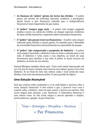 6
 As  6inanças  do  “pobre”  giram  em  torno das  dívidas  –  O pobre 
pensa  em  termos  de  contratar,  parcelar,  crediário,  e  prestações. 
Quem  busca  a  paz  *inanceira  entende  que  a  independência 
*inanceira é mais importante do que status. 
 O  “pobre”  sempre  paga  mais  –  O  pobre  está  sempre  pagando 
multas e juros: no cartão de crédito, no cheque especial, crediários 
de lojas, tarifas bancárias e impostos sobre transações *inanceiras. 
 O “pobre” não possui reservas 6inanceiras – O pobre está sempre 
sufocado pelas dívidas e outros gastos. O caminho para a liberdade 
da escravidão *inanceira está justamente na capacidade de poupar. 
 O “pobre” não compreende  o propósito  do dinheiro – O pobre 
está sempre buscando o dinheiro como se fosse a solução para a sua 
vida.  O  dinheiro  é  visto  como  o  seu  objetivo,  ao  invés  de  uma 
ferramenta  para facilitar  a sua vida. O  pobre  se torna escravo  do 
dinheiro, ao invés de seu mestre. 
Samuel Marques também alerta que: “Caso você esteja interessado em 
ser rico (ou ter paz), coloque uma coisa na sua cabeça: quem é rico, tem 
dinheiro.  Se  no  *inal do  mês  não  sobrou nada e você  ainda fez  mais 
dívidas, você será eternamente pobre. É uma questão de lógica.” 
Uma Solução Alcançável
Será que estamos então condenados a viver endividados e ansiosos sobre a
nossa situação financeira? A boa notícia é que, é possível viver com o
controle sobre o dinheiro. Antes de tudo, porém, é preciso ser realistas. Não
existe mágica para alcançar a paz financeira. A matemática financeira é
uma ciência exata. Se não existe mágica é preciso aprender a simples,
porém poderosa, equação da paz financeira.
Visão + Estratégia + Disciplina + Paciência
= Paz Financeira
Paz Financeira – Enio Latorre Jr.
 