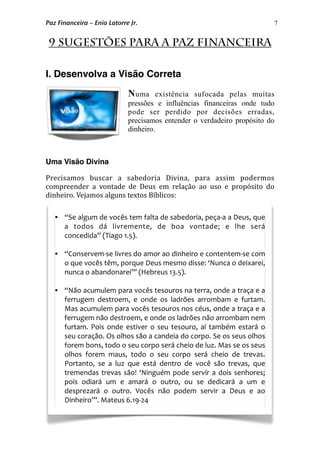 7
9 Sugestões para a Paz Financeira
I. Desenvolva a Visão Correta
Numa existência sufocada pelas muitas
pressões e influências financeiras onde tudo
pode ser perdido por decisões erradas,
precisamos entender o verdadeiro propósito do
dinheiro.
Uma Visão Divina
Precisamos  buscar  a  sabedoria  Divina,  para  assim  podermos 
compreender  a  vontade  de  Deus  em  relação  ao  uso  e  propósito  do 
dinheiro. Vejamos alguns textos Bíblicos: 
Paz Financeira – Enio Latorre Jr.
 “Se algum de vocês tem falta de sabedoria, peça‐a a Deus, que 
a  todos  dá  livremente,  de  boa  vontade;  e  lhe  será 
concedida” (Tiago 1.5).
 “Conservem‐se livres do amor ao dinheiro e contentem‐se com 
o que vocês têm, porque Deus mesmo disse: ‘Nunca o deixarei, 
nunca o abandonarei’” (Hebreus 13.5).
 “Não acumulem para vocês tesouros na terra, onde a traça e a 
ferrugem  destroem,  e  onde  os  ladrões  arrombam  e  furtam. 
Mas acumulem para vocês tesouros nos céus, onde a traça e a 
ferrugem não destroem, e onde os ladrões não arrombam nem 
furtam. Pois onde  estiver  o seu tesouro,  aí  também  estará  o 
seu coração. Os olhos são a candeia do corpo. Se os seus olhos 
forem bons, todo o seu corpo será cheio de luz. Mas se os seus 
olhos  forem  maus,  todo  o  seu  corpo  será  cheio  de  trevas. 
Portanto,  se  a  luz  que  está  dentro  de  você  são  trevas,  que 
tremendas trevas  são! ‘Ninguém  pode servir a dois senhores; 
pois  odiará  um  e  amará  o  outro,  ou  se  dedicará  a  um  e 
desprezará  o  outro.  Vocês  não  podem  servir  a  Deus  e  ao 
Dinheiro’”. Mateus 6.19‐24
 