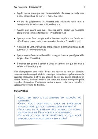9
 Aquilo que se consegue com desonestidade não serve de nada, mas 
a honestidade livra da morte. –  Provérbios 10.2
 No  Dia  do  julgamento,  as  riquezas  não  adiantam  nada,  mas  a 
honestidade livra da morte. – Provérbios 11.4
 Aquele  que  conﬁa  nas  suas  riquezas  cairá,  porém  os  honestos 
prosperarão como as folhagens. – Provérbios 11.28
 Quem procura ﬁcar rico por meios desonestos põe a sua família em 
diﬁculdades; quem odeia o suborno viverá mais. – Provérbios 15.27
 A benção do Senhor Deus traz prosperidade, e nenhum esforço pode 
substituí‐la. – Provérbios 10.22
 Quem teme o Senhor e é humilde consegue riqueza, prestígio e vida 
longa. – Provérbios 22.4
 É  melhor  ser  pobre  e  temer  a  Deus, o  Senhor,  do  que  ser  rico  e 
infeliz. – Provérbios 15.16
Não alcançaremos uma visão divina em relação ao uso do dinheiro,
enquanto continuarmos insistindo em culpar outros fatores pelas nossa más
decisões financeiras. É óbvio que existem fatores que podem prejudicar as
nossas finanças, porém na maioria das vezes, nós somos os culpados pelas
tragédias financeiras. Precisamos mudar a nossa visão para entender o
verdadeiro propósito do dinheiro.
Parte Prática
• Qual tem sido a sua atitude em relação ao
dinheiro?
• Como você contribuiu para os problemas
financeiros que você atualmente enfrenta?
• Faça uma lista, baseada nos versículos acima,
da vontade de Deus acerca do dinheiro.
• De acordo com estes versículos, o que você
precisa fazer para mudar a sua visão?
Paz Financeira – Enio Latorre Jr.
 