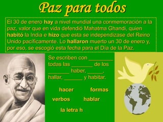 Paz para todos
El 30 de enero hay a nivel mundial una conmemoración a la
paz, valor que en vida defendió Mahatma Ghandi, quien
habitó la India e hizo que esta se independizase del Reino
Unido pacíficamente. Lo hallaron muerto un 30 de enero y,
por eso, se escogió esta fecha para el Día de la Paz.
Se escriben con ________
todas las _______ de los
_______ haber, _____,
hallar, ______ y habitar.
hablar
formas
hacer
verbos
la letra h
 
