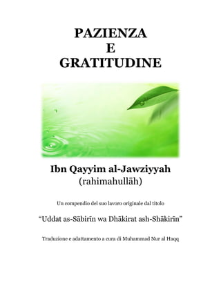 PAZIENZA
E
GRATITUDINE
Ibn Qayyim al-Jawziyyah
(rahimahullāh)
Un compendio del suo lavoro originale dal titolo
“Uddat as-Sābirīn wa Dhākirat ash-Shākirīn”
Traduzione e adattamento a cura di Muhammad Nur al Haqq
 
