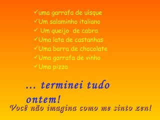 ... terminei tudo ontem! uma garrafa de uísque Um salaminho italiano Um queijo de cabra Uma lata de castanhas Uma barra de chocolate Uma garrafa de vinho Uma pizza Você não imagina como me sinto zen!