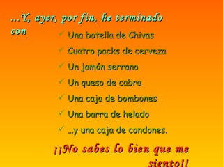 ...Y, ayer, por fin, he terminado con Una botella de Chivas Cuatro packs de cerveza Un jamón serrano Un queso de cabra Una caja de bombones Una barra de helado … y una caja de condones. ¡¡No sabes lo bien que me siento!! 