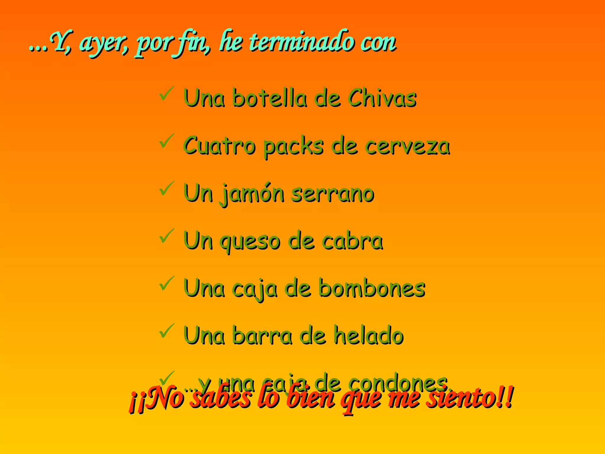 ...Y, ayer, por fin, he terminado con Una botella de Chivas Cuatro packs de cerveza Un jamón serrano Un queso de cabra Una caja de bombones Una barra de helado … y una caja de condones. ¡¡No sabes lo bien que me siento!!