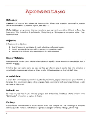 Apresentação
Definições
O Relato é um registro, feito pela escola, de uma prática diferenciada, inovadora e muito eficaz, usando
uma matriz predefinida (= próximas páginas, itens de 1 a 5).

Melhor Prática é um processo, sistema, mecanismo, que represente uma ótima ideia de se fazer algo
importante. Não é sinônimo de sofisticação. Pelo contrário, a Prática deve ser simples de aplicar. E dar
bons resultados.


Objetivos
O Relato tem três objetivos:
    1. Garantir o domínio tecnológico da escola sobre seus melhores processos
    2. Permitir a replicação das suas práticas por outras escolas interessadas
    3. Reconhecer os criadores de práticas inovadoras e bem-sucedidas


Relator/Relatoria
Quem preenche é quem tem a melhor informação sobre a prática. Pode ser uma ou mais pessoas. Mas o
Relato é da escola.

O Relato deve ser escrito como se fosse ser lido por alguém fora da escola. Isso evita omissões e
simplificações excessivas, garantindo ao Relato a maior fidelidade possível na descrição da Prática.


Acessibilidade
A escola deve ter meios de disponibilizar seus Relatos, facilmente, ao pessoal da casa. Se quiser liberá-los a
terceiros, deve providenciar cópias extras em papel. Todo esse material pode estar disponibilizado no site
da escola, se houver um.


Folhas Extras
Se necessário, use mais de uma folha de qualquer item desta matriz. Identifique a folha adicional como
“Continuação”, e renumere as páginas do Relato.


Catálogo
O conjunto de Melhores Práticas de uma escola, ou da SME, compõe um CMP – Catálogo de Melhores
Práticas (ou outro nome de preferência da organização: coleção, coletânea, antologia, album, etc.)


2
 