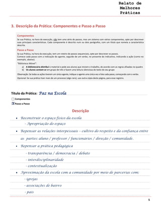 Relato de
                                                                                                                Melhores
                                                                                                                Práticas


3. Descrição da Prática: Componentes e Passo a Passo

    Componentes
    Se sua Prática, na hora da execução, não tem uma série de passos, mas um sistema com vários componentes, opte por descrever
    suas principais características. Cada componente é descrito num ou dois parágrafos, com um título que nomeia a característica
    descrita.

    Passo a Passo
    Se sua Prática, na hora da execução, tem um roteiro de passos sequenciais, opte por descrever os passos.
    Comece cada passo com a indicação do agente, seguido de um verbo, no presente do indicativo, indicando a ação (como no
    exemplo, abaixo).
    “Biblioteca Móvel”:
         a) A bibliotecária distribui o material e pede aos alunos que iniciem o trabalho, de acordo com as regras afixadas no quadro
         b) Os alunos sentam-se em grupo de três e fazem uma leitura silenciosa do texto do seu grupo
    Observação: Se todas as ações tiverem um único agente, indique o agente uma única vez e liste cada passo, começando com o verbo.
    Opcional: Se sua prática tiver mais de um processo (algo raro), use outra cópia desta página, para esse registro.




Título da Prática: Paz na Escola
  Componentes
X Passo a Passo
X

                                                              Descrição
       Reconstruir o espaço físico da escola
           - Apropriação do espaço

       Repensar as relações interpessoais – cultivo do respeito e da confiança entre

       as partes: aluno / professor / funcionários / direção / comunidade.

       Repensar a prática pedagógica

            - transparência / democracia / debate

            - interdisciplinaridade
            - contextualização

       Aproximação da escola com a comunidade por meio de parcerias com:

           - igrejas

           - associações de bairro

           - pais

                                                                                                                                        5
 