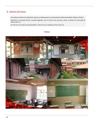 4. Galeria de Fotos

    Inclua fotos da Prática em andamento. Apenas as indispensáveis à compreensão da Prática neste Relato. Máximo: 10 fotos.
    Identifique o conteúdo da foto, incluindo legendas, com um texto curto que faça o leitor se lembrar da Descrição da
    Prática (item 3).
    Se você tiver mais fotos para disponibilizar, informe isso no Quadro de Avisos (item 5).



                                                          Fotos




8
 