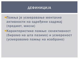 Пажња је усмеравање менталне
активности на одређени садржај
(предмет, мисли)
Карактеристике пажње: селективност
(бирамо на шта пазимо) и усмереност
(усмеравамо пажњу на изабрано)
ДЕФИНИЦИЈА
 