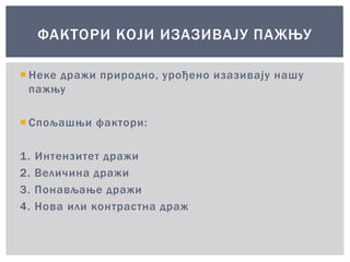  Неке дражи природно, урођено изазивају нашу
пажњу
 Спољашњи фактори:
1. Интензитет дражи
2. Величина дражи
3. Понављање дражи
4. Нова или контрастна драж
ФАКТОРИ КОЈИ ИЗАЗИВАЈУ ПАЖЊУ
 