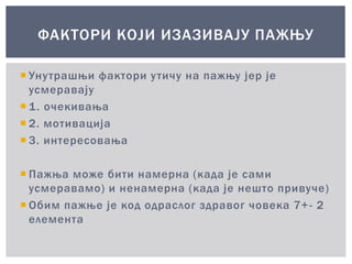  Унутрашњи фактори утичу на пажњу јер је
усмеравају
 1. очекивања
 2. мотивација
 3. интересовања
 Пажња може бити намерна (када је сами
усмеравамо) и ненамерна (када је нешто привуче)
 Обим пажње је код одраслог здравог човека 7+- 2
елемента
ФАКТОРИ КОЈИ ИЗАЗИВАЈУ ПАЖЊУ
 