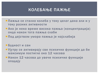  Пажња се стално колеба у току целог дана али и у
току разних активности
 Ако је неко време висока пажња (концентрација)
онда након тога пажња слаби
 Под дејством умора пажња је најслабија
 Будност и сан
 Ујутру се активирају све психичке функције да би
максимум постигле око 12 часова
 Након 12 часова до увече психичке функције
опадају
КОЛЕБАЊЕ ПАЖЊЕ
 