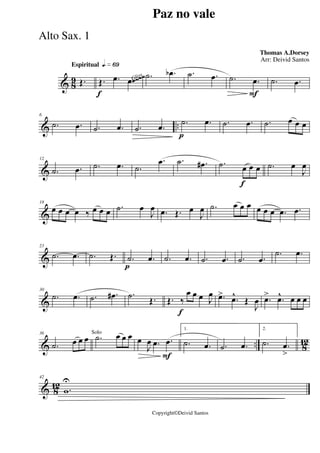 & 8
9
Espiritual qk»§ª
Œ.
f
Œ. .œ .œ .˙ .œb .˙ .œ
F
.˙ .œ .˙ .œ~~~~Gliss.
& ..
6
.˙ .œ .˙ .œ .˙ .œ
p
.˙ .œ .˙ .œ .˙ œ œ œ
&
12
.˙ .œ .˙ .œ .˙
.œ .˙ .œ#
f
.˙ œ œ œ .˙ œ
J
œ
&
18
œ œ œ œ ‰ œ œ œ .˙ œ
J
œ .œ Œ. œ
J
œ .˙ œ œ œ œ œ œ .œ .œ
&
23
.˙ .œ .˙ Œ.
p
.˙ .œ .˙ .œ .˙ .œ .˙ .œ
.˙ .œ
&
30
.˙ .œ .˙ .œ# .˙ Œ.
f
Œ. ‰
œ œ œ J
œ .œ> .œ^
Œ
J
œ .œ> .œ^ œ œ œ
& .. 8
12
36
.˙ œ œ œ .˙ œ œ œSolo
F
œ
J
œ .œ .œ
1.
.˙ .œ .˙ .œ
2.
.˙ .œ
>
& 8
12
42
.w
U
Paz no vale
Thomas A.Dorsey
Copyright©Deivid Santos
Arr: Deivid Santos
Alto Sax. 1
 