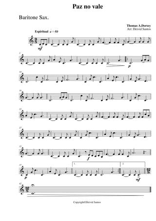 & 8
9
Espiritual qk»§ª
F
œ œ œ .œ œ
j
œ œ
j
œ .œ œ
j
œ œ
j
œ .œ œ
j
œ œ j
œ
.œ œ
j
œ œ
j
œ
& ..
5
.œ œ
j
œ œ
j
œ œ j
œ .œ
.œ .œ œ
j
œ œ
j
œ .˙
.œ
p
.˙ œ œ œ
&
10
.˙
œ j
œ .˙ œ
j
œ .˙ .œ
œ
j
œ .œ
.œ
œ j
œ
.œ
.œ
œ j
œ .œ .œ
&
16
.œ œ
j
œ .œ .˙
œ œ œ .˙
œ j
œ .˙ œ
j
œ .˙ .œ
œ
j
œ .œ
.œ
&
22
œ j
œ
.œ .œ .œ œ
j
œ œ
j
œ .œ œ
j
œ œ
j
œ .œ œ
j
œ œ j
œ .œ œ
j
œ œ œ œ
&
27
.œ œ
j
œ œ
j
œ .œ œ
j
œ œ
j
œ œ
j
œ .œ
.œ
œ j
œ
.œ
.œ œ j
œ .œ .œ
&
32
.œ œ
j
œ .œ .œ œ
j
œ œ
j
œ
f
.œ
‰ œ œ œ œ œ .œ œ
j
œ œ j
œ
.˙ Œ.
& .. 812
p
37
œ
j
œ .œ
.œ
œ j
œ .œ
.œ
1.
.œ œ
j
œ œ
j
œ .˙
.œ
F
2.
.œ œ
j
œ .œ
>
& 8
12
42
.w
U
Paz no vale
Thomas A.Dorsey
Copyright©Deivid Santos
Arr: Deivid Santos
Baritone Sax.
 