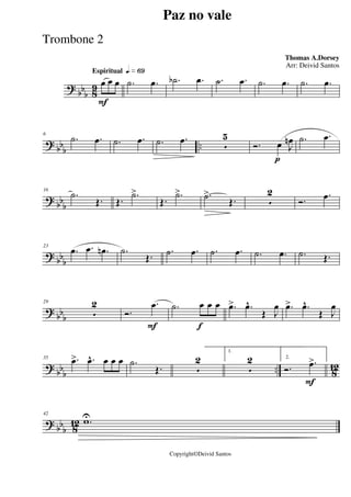 ?
bbb 8
9
Espiritual qk»§ª
F
œ œ œ .˙ .œ .˙b .œ .˙ .œ .˙ .œ .˙ .œ
? bb
b
..
6
.˙ .œ .˙ .œ .˙ .œ
5
5
p
Ó. œ J
œn .˙ .œ
? bb
b
16
.˙
Œ. Œ.
.˙>
Œ.
.˙> .˙>
Œ. 5
2
Ó.
.œ
? bb
b
23
.œ .œ .œn .˙
Œ. .˙ .œ .˙ .œ .˙ .œ .˙ Œ.
?
bbb
29
5
2
F
Ó.
.œ
f
.˙ œ œ œ .œ> .œ^
Œ J
œ .œ> .œ^
Œ J
œ
? bbb .. 812
35 .œ> .œ^ œ œ œ .˙
Œ. 5
2
1.
5
2
F
2.
Ó. .œ>
? bbb 812
42
.wU
Paz no vale
Thomas A.Dorsey
Copyright©Deivid Santos
Arr: Deivid Santos
Trombone 2
 
