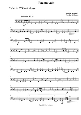 ?
bbb 8
9
Espiritual qk»§ª
F
œ œ œ .œ œ
j
œ œ
j
œ .œ œ
j
œ œ
j
œ .œ œ
j
œ œ j
œ
?
bbb
4
.œ œ
j
œ œ
j
œ .œ œ
j
œ œ
j
œ œ j
œ .œ
.œ .œ œ
j
œ œ
j
œ .˙
.œ
? bb
b
..
p
9
.˙
œ œ œ .˙
œ j
œ .˙ œ
j
œ .˙ .œ
œ
j
œ .œ
.œ
? bbb
14
œ j
œ
.œ
.œ
œ j
œ .œ .œ .œ œ
j
œ .œ .˙
œ œ œ .˙
œ j
œ
? bbb
19
.˙ œ
j
œ .˙ .œ œ
j
œ .œ
.œ
œ j
œ
.œ .œ .œ œ
j
œ œ
j
œ
?
bb
b
24
.œ œ
j
œ œ
j
œ .œ œ
j
œ œ j
œ .œ œ
j
œ œ
œ œ
.œ œ
j
œ œ
j
œ
? bb
b
28
.œ œ
j
œ œ
j
œ
œ
j
œ .œ
.œ
œ j
œ
.œ
.œ
œ j
œ .œ .œ .œ œ
j
œ .œ
? bbb
33
.œ œ
j
œ œ
j
œ
f
.œ
‰
œ œ œ œ œ .œ œ
j
œ œ j
œ
.˙ Œ.
p
œ
j
œ .œ
.œ
?
bbb .. 8
12
38
œ j
œ .œ
.œ
1.
.œ œ
j
œ œ
j
œ .˙
.œ
F
2.
.œ œ
j
œ .œ
>
.w
U
Paz no vale
Thomas A.Dorsey
Copyright©Deivid Santos
Arr: Deivid Santos
Tuba in C/ Contrabass
 