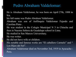 Pedro Abraham Valdelomar:
He is Abraham Valdelomar, he was born on April 27th, 1888 in
Ica,
his full name was Pedro Abraham Valdelomar.
Abraham was son of Anfiloquio Valdelomar Fajardo and
Carolina Pinto .
He was student in the Colegio Municipal N 3 in Chincha and
then in Nuestra Señora de Guadalupe school in Lima.
He studied in San Marcos Universitary.
He was writer.
He did not have wife or children.
His notable and famous works are “El caballero Carmelo” and “
Los Hijos del Sol”.
Abraham Valdelomar died on November 3rd, 1919 in Ayacucho -
Peru.
 