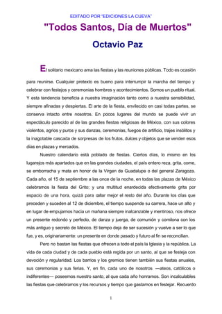 EDITADO POR “EDICIONES LA CUEVA”

         "Todos Santos, Día de Muertos"
                                   Octavio Paz

       El solitario mexicano ama las fiestas y las reuniones públicas. Todo es ocasión
para reunirse. Cualquier pretexto es bueno para interrumpir la marcha del tiempo y
celebrar con festejos y ceremonias hombres y acontecimientos. Somos un pueblo ritual.
Y esta tendencia beneficia a nuestra imaginación tanto como a nuestra sensibilidad,
siempre afinadas y despiertas. El arte de la fiesta, envilecido en casi todas partes, se
conserva intacto entre nosotros. En pocos lugares del mundo se puede vivir un
espectáculo parecido al de las grandes fiestas religiosas de México, con sus colores
violentos, agrios y puros y sus danzas, ceremonias, fuegos de artificio, trajes insólitos y
la inagotable cascada de sorpresas de los frutos, dulces y objetos que se venden esos
días en plazas y mercados.
       Nuestro calendario está poblado de fiestas. Ciertos días, lo mismo en los
lugarejos más apartados que en las grandes ciudades, el país entero reza, grita, come,
se emborracha y mata en honor de la Virgen de Guadalupe o del general Zaragoza.
Cada año, el 15 de septiembre a las once de la noche, en todas las plazas de México
celebramos la fiesta del Grito; y una multitud enardecida efectivamente grita por
espacio de una hora, quizá para callar mejor el resto del año. Durante los días que
preceden y suceden al 12 de diciembre, el tiempo suspende su carrera, hace un alto y
en lugar de empujarnos hacia un mañana siempre inalcanzable y mentiroso, nos ofrece
un presente redondo y perfecto, de danza y juerga, de comunión y comilona con los
más antiguo y secreto de México. El tiempo deja de ser sucesión y vuelve a ser lo que
fue, y es, originariamente: un presente en donde pasado y futuro al fin se reconcilian.
       Pero no bastan las fiestas que ofrecen a todo el país la Iglesia y la república. La
vida de cada ciudad y de cada pueblo está regida por un santo, al que se festeja con
devoción y regularidad. Los barrios y los gremios tienen también sus fiestas anuales,
sus ceremonias y sus ferias. Y, en fin, cada uno de nosotros —ateos, católicos o
indiferentes— poseemos nuestro santo, al que cada año honramos. Son incalculables
las fiestas que celebramos y los recursos y tiempo que gastamos en festejar. Recuerdo


                                            1
 