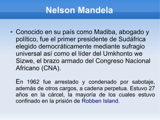 Nelson Mandela
 Conocido en su país como Madiba, abogado y
político, fue el primer presidente de Sudáfrica
elegido democráticamente mediante sufragio
universal así como el líder del Umkhonto we
Sizwe, el brazo armado del Congreso Nacional
Africano (CNA).
En 1962 fue arrestado y condenado por sabotaje,
además de otros cargos, a cadena perpetua. Estuvo 27
años en la cárcel, la mayoría de los cuales estuvo
confinado en la prisión de Robben Island.
 