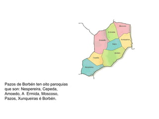 Pazos de Borbén ten oito paroquias que son: Nespereira, Cepeda, Amoedo, A  Ermida, Moscoso, Pazos, Xunqueiras é Borbén. 