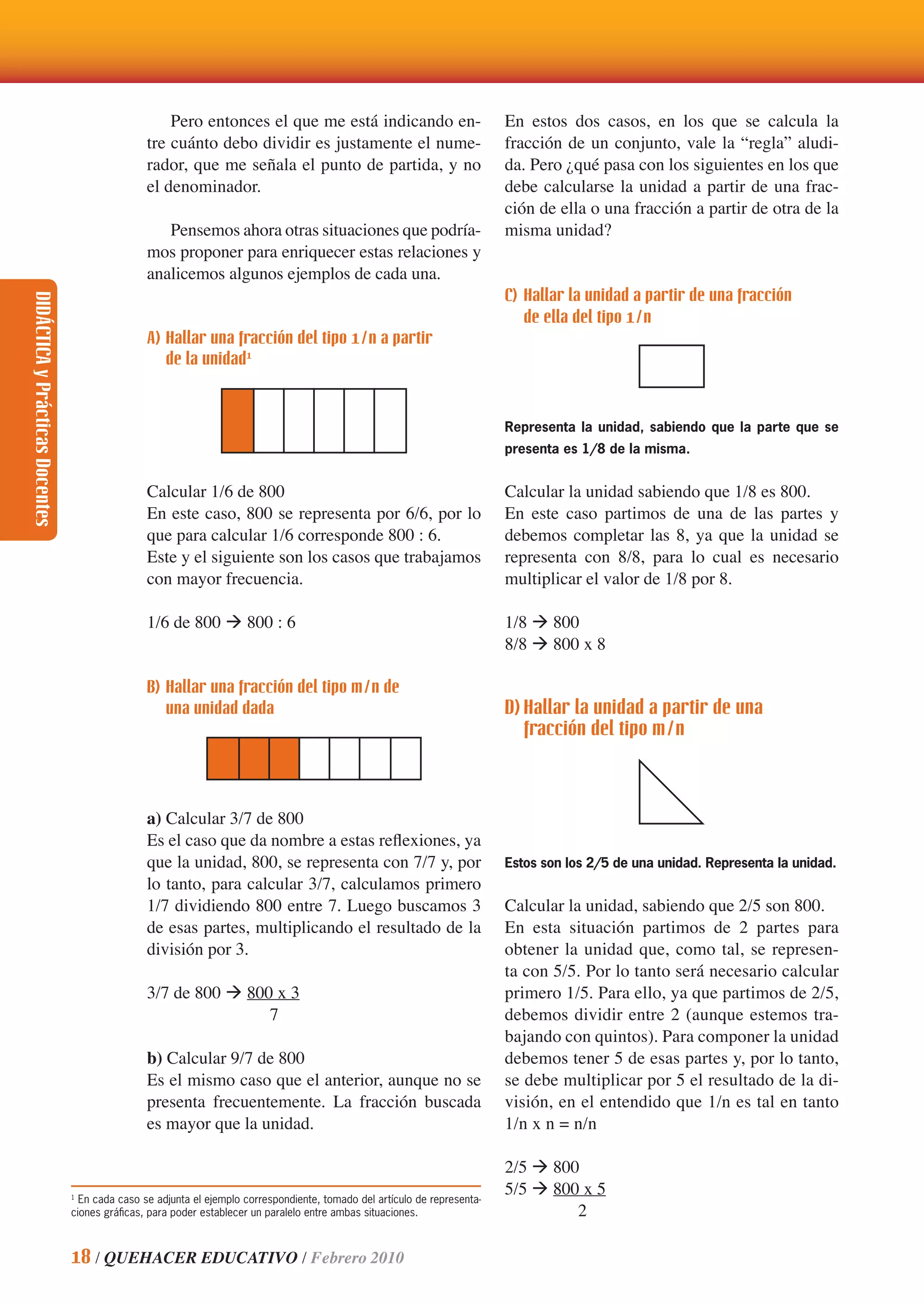 DIDÁCTICAyPrácticasDocentes
18 / QUEHACER EDUCATIVO / Febrero 2010
Pero entonces el que me está indicando en-
tre cuánto debo dividir es justamente el nume-
rador, que me señala el punto de partida, y no
el denominador.
Pensemos ahora otras situaciones que podría-
mos proponer para enriquecer estas relaciones y
analicemos algunos ejemplos de cada una.
A) Hallar una fracción del tipo 1/n a partir
de la unidad1
Calcular 1/6 de 800
En este caso, 800 se representa por 6/6, por lo
que para calcular 1/6 corresponde 800 : 6.
Este y el siguiente son los casos que trabajamos
con mayor frecuencia.
1/6 de 800 ‡ 800 : 6
B) Hallar una fracción del tipo m/n de
una unidad dada
a) Calcular 3/7 de 800
Es el caso que da nombre a estas reﬂexiones, ya
que la unidad, 800, se representa con 7/7 y, por
lo tanto, para calcular 3/7, calculamos primero
1/7 dividiendo 800 entre 7. Luego buscamos 3
de esas partes, multiplicando el resultado de la
división por 3.
3/7 de 800 ‡ 800 x 3
7
b) Calcular 9/7 de 800
Es el mismo caso que el anterior, aunque no se
presenta frecuentemente. La fracción buscada
es mayor que la unidad.
En estos dos casos, en los que se calcula la
fracción de un conjunto, vale la “regla” aludi-
da. Pero ¿qué pasa con los siguientes en los que
debe calcularse la unidad a partir de una frac-
ción de ella o una fracción a partir de otra de la
misma unidad?
C) Hallar la unidad a partir de una fracción
de ella del tipo 1/n
Representa la unidad, sabiendo que la parte que se
presenta es 1/8 de la misma.
Calcular la unidad sabiendo que 1/8 es 800.
En este caso partimos de una de las partes y
debemos completar las 8, ya que la unidad se
representa con 8/8, para lo cual es necesario
multiplicar el valor de 1/8 por 8.
1/8 ‡ 800
8/8 ‡ 800 x 8
D) Hallar la unidad a partir de una
fracción del tipo m/n
Estos son los 2/5 de una unidad. Representa la unidad.
Calcular la unidad, sabiendo que 2/5 son 800.
En esta situación partimos de 2 partes para
obtener la unidad que, como tal, se represen-
ta con 5/5. Por lo tanto será necesario calcular
primero 1/5. Para ello, ya que partimos de 2/5,
debemos dividir entre 2 (aunque estemos tra-
bajando con quintos). Para componer la unidad
debemos tener 5 de esas partes y, por lo tanto,
se debe multiplicar por 5 el resultado de la di-
visión, en el entendido que 1/n es tal en tanto
1/n x n = n/n
2/5 ‡ 800
5/5 ‡ 800 x 5
2
1
En cada caso se adjunta el ejemplo correspondiente, tomado del artículo de representa-
ciones gráﬁcas, para poder establecer un paralelo entre ambas situaciones.
 