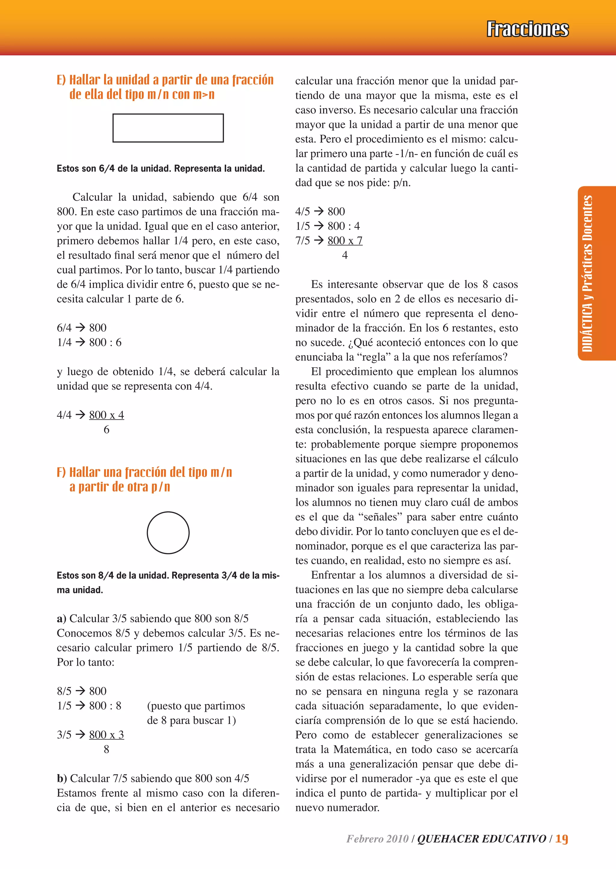 DIDÁCTICAyPrácticasDocentes
Febrero 2010 / QUEHACER EDUCATIVO / 19
E) Hallar la unidad a partir de una fracción
de ella del tipo m/n con m>n
Estos son 6/4 de la unidad. Representa la unidad.
Calcular la unidad, sabiendo que 6/4 son
800. En este caso partimos de una fracción ma-
yor que la unidad. Igual que en el caso anterior,
primero debemos hallar 1/4 pero, en este caso,
el resultado ﬁnal será menor que el número del
cual partimos. Por lo tanto, buscar 1/4 partiendo
de 6/4 implica dividir entre 6, puesto que se ne-
cesita calcular 1 parte de 6.
6/4 ‡ 800
1/4 ‡ 800 : 6
y luego de obtenido 1/4, se deberá calcular la
unidad que se representa con 4/4.
4/4 ‡ 800 x 4
6
F) Hallar una fracción del tipo m/n
a partir de otra p/n
Estos son 8/4 de la unidad. Representa 3/4 de la mis-
ma unidad.
a) Calcular 3/5 sabiendo que 800 son 8/5
Conocemos 8/5 y debemos calcular 3/5. Es ne-
cesario calcular primero 1/5 partiendo de 8/5.
Por lo tanto:
8/5 ‡ 800
1/5 ‡ 800 : 8 (puesto que partimos
de 8 para buscar 1)
3/5 ‡ 800 x 3
8
b) Calcular 7/5 sabiendo que 800 son 4/5
Estamos frente al mismo caso con la diferen-
cia de que, si bien en el anterior es necesario
calcular una fracción menor que la unidad par-
tiendo de una mayor que la misma, este es el
caso inverso. Es necesario calcular una fracción
mayor que la unidad a partir de una menor que
esta. Pero el procedimiento es el mismo: calcu-
lar primero una parte -1/n- en función de cuál es
la cantidad de partida y calcular luego la canti-
dad que se nos pide: p/n.
4/5 ‡ 800
1/5 ‡ 800 : 4
7/5 ‡ 800 x 7
4
Es interesante observar que de los 8 casos
presentados, solo en 2 de ellos es necesario di-
vidir entre el número que representa el deno-
minador de la fracción. En los 6 restantes, esto
no sucede. ¿Qué aconteció entonces con lo que
enunciaba la “regla” a la que nos referíamos?
El procedimiento que emplean los alumnos
resulta efectivo cuando se parte de la unidad,
pero no lo es en otros casos. Si nos pregunta-
mos por qué razón entonces los alumnos llegan a
esta conclusión, la respuesta aparece claramen-
te: probablemente porque siempre proponemos
situaciones en las que debe realizarse el cálculo
a partir de la unidad, y como numerador y deno-
minador son iguales para representar la unidad,
los alumnos no tienen muy claro cuál de ambos
es el que da “señales” para saber entre cuánto
debo dividir. Por lo tanto concluyen que es el de-
nominador, porque es el que caracteriza las par-
tes cuando, en realidad, esto no siempre es así.
Enfrentar a los alumnos a diversidad de si-
tuaciones en las que no siempre deba calcularse
una fracción de un conjunto dado, les obliga-
ría a pensar cada situación, estableciendo las
necesarias relaciones entre los términos de las
fracciones en juego y la cantidad sobre la que
se debe calcular, lo que favorecería la compren-
sión de estas relaciones. Lo esperable sería que
no se pensara en ninguna regla y se razonara
cada situación separadamente, lo que eviden-
ciaría comprensión de lo que se está haciendo.
Pero como de establecer generalizaciones se
trata la Matemática, en todo caso se acercaría
más a una generalización pensar que debe di-
vidirse por el numerador -ya que es este el que
indica el punto de partida- y multiplicar por el
nuevo numerador.
FraccionesFracciones
 