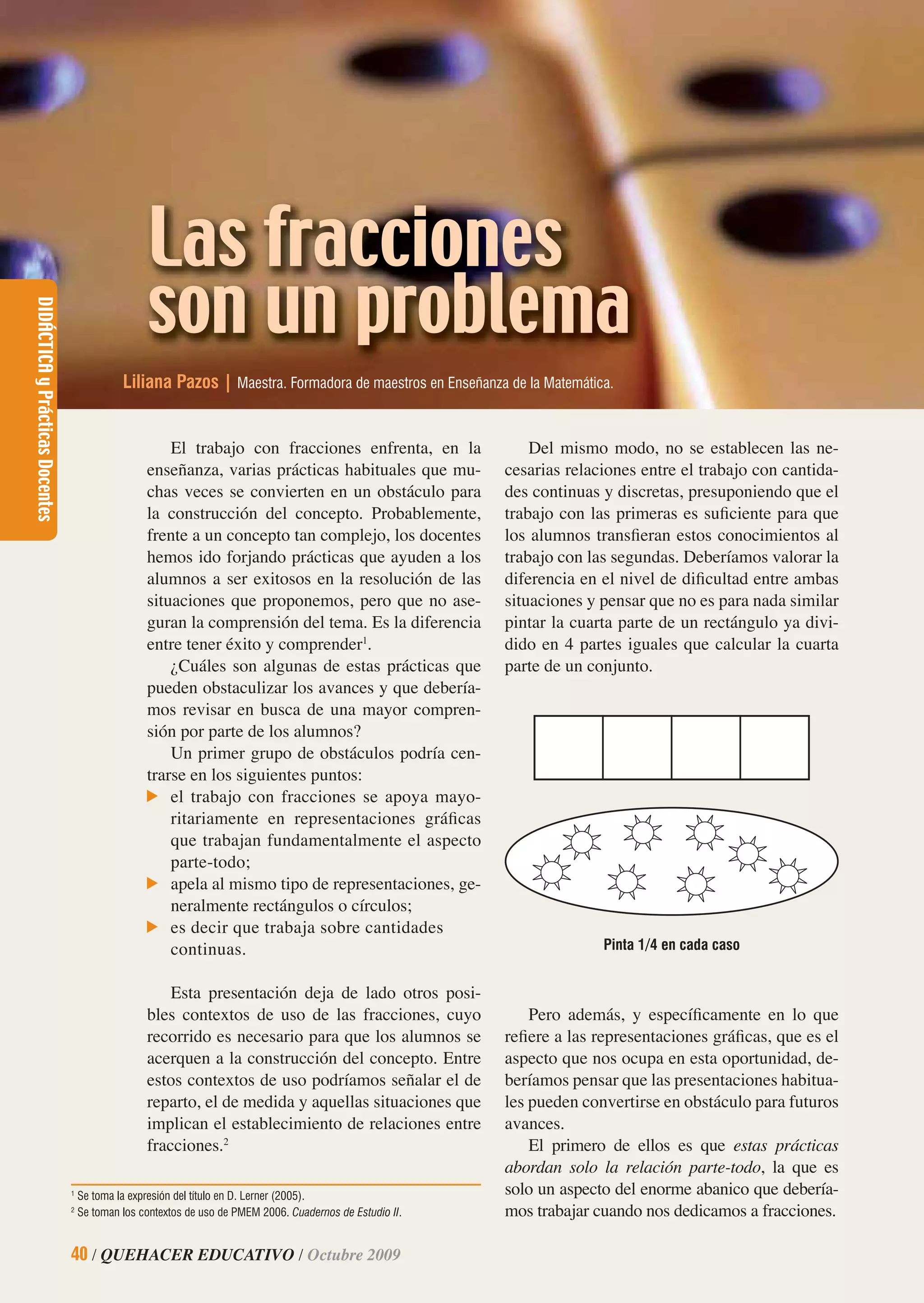 DIDÁCTICAyPrácticasDocentes
40 / QUEHACER EDUCATIVO / Octubre 2009
Las fracciones
son un problema
Liliana Pazos | Maestra. Formadora de maestros en Enseñanza de la Matemática.
El trabajo con fracciones enfrenta, en la
enseñanza, varias prácticas habituales que mu-
chas veces se convierten en un obstáculo para
la construcción del concepto. Probablemente,
frente a un concepto tan complejo, los docentes
hemos ido forjando prácticas que ayuden a los
alumnos a ser exitosos en la resolución de las
situaciones que proponemos, pero que no ase-
guran la comprensión del tema. Es la diferencia
entre tener éxito y comprender1
.
¿Cuáles son algunas de estas prácticas que
pueden obstaculizar los avances y que debería-
mos revisar en busca de una mayor compren-
sión por parte de los alumnos?
Un primer grupo de obstáculos podría cen-
trarse en los siguientes puntos:
el trabajo con fracciones se apoya mayo-
ritariamente en representaciones gráﬁcas
que trabajan fundamentalmente el aspecto
parte-todo;
apela al mismo tipo de representaciones, ge-
neralmente rectángulos o círculos;
es decir que trabaja sobre cantidades
continuas.
Esta presentación deja de lado otros posi-
bles contextos de uso de las fracciones, cuyo
recorrido es necesario para que los alumnos se
acerquen a la construcción del concepto. Entre
estos contextos de uso podríamos señalar el de
reparto, el de medida y aquellas situaciones que
implican el establecimiento de relaciones entre
fracciones.2
Del mismo modo, no se establecen las ne-
cesarias relaciones entre el trabajo con cantida-
des continuas y discretas, presuponiendo que el
trabajo con las primeras es suﬁciente para que
los alumnos transﬁeran estos conocimientos al
trabajo con las segundas. Deberíamos valorar la
diferencia en el nivel de diﬁcultad entre ambas
situaciones y pensar que no es para nada similar
pintar la cuarta parte de un rectángulo ya divi-
dido en 4 partes iguales que calcular la cuarta
parte de un conjunto.
1
Se toma la expresión del título en D. Lerner (2005).
2
Se toman los contextos de uso de PMEM 2006. Cuadernos de Estudio II.
Pinta 1/4 en cada caso
Pero además, y especíﬁcamente en lo que
reﬁere a las representaciones gráﬁcas, que es el
aspecto que nos ocupa en esta oportunidad, de-
beríamos pensar que las presentaciones habitua-
les pueden convertirse en obstáculo para futuros
avances.
El primero de ellos es que estas prácticas
abordan solo la relación parte-todo, la que es
solo un aspecto del enorme abanico que debería-
mos trabajar cuando nos dedicamos a fracciones.
DIDÁCTICAyPrácticasDocentes
40 / QUEHACER EDUCATIVO / Octubre 2009
 