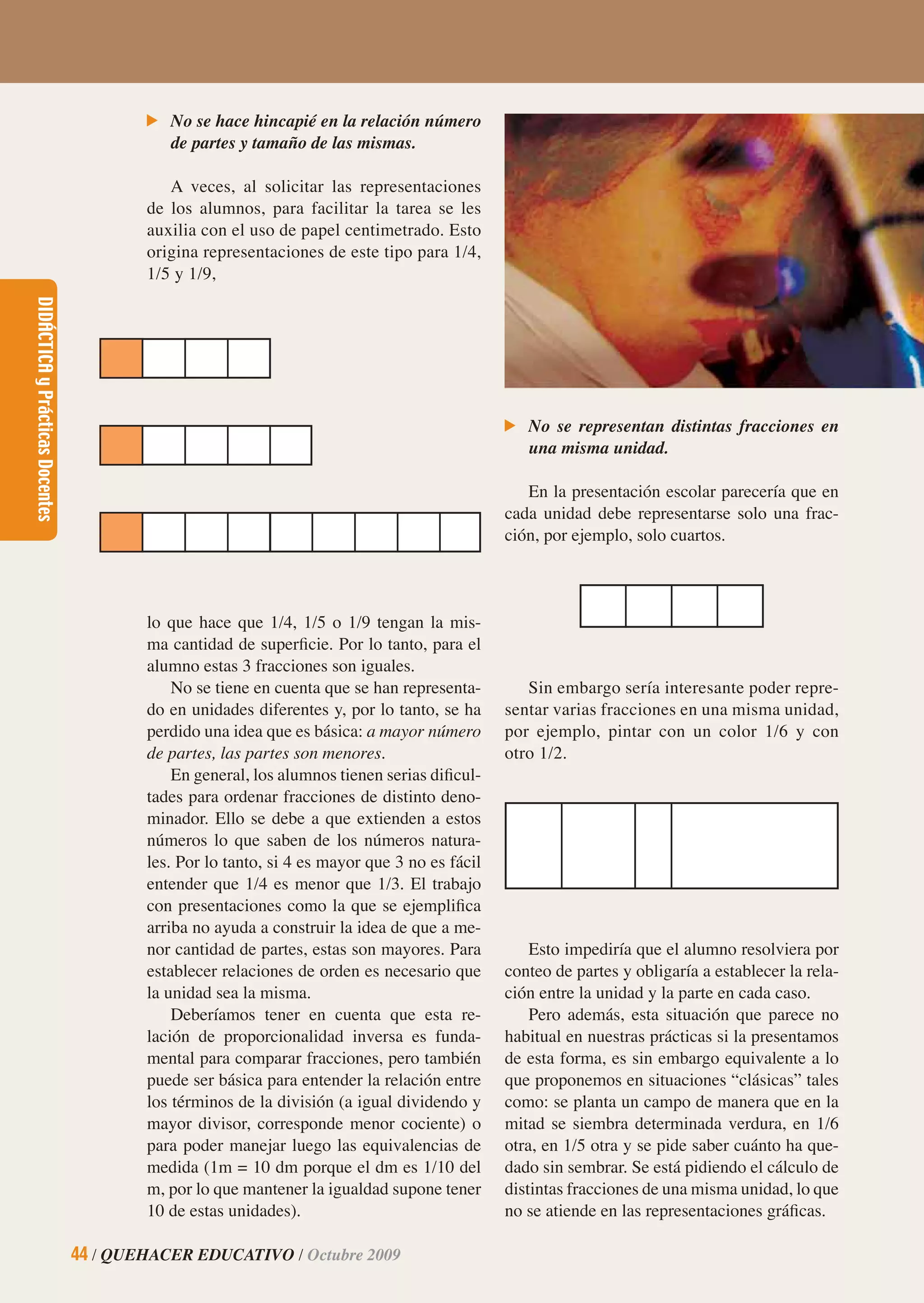 DIDÁCTICAyPrácticasDocentes
44 / QUEHACER EDUCATIVO / Octubre 2009
DIDÁCTICAyPrácticasDocentes
44 / QUEHACER EDUCATIVO / Octubre 2009
No se hace hincapié en la relación número
de partes y tamaño de las mismas.
A veces, al solicitar las representaciones
de los alumnos, para facilitar la tarea se les
auxilia con el uso de papel centimetrado. Esto
origina representaciones de este tipo para 1/4,
1/5 y 1/9,
No se representan distintas fracciones en
una misma unidad.
En la presentación escolar parecería que en
cada unidad debe representarse solo una frac-
ción, por ejemplo, solo cuartos.
lo que hace que 1/4, 1/5 o 1/9 tengan la mis-
ma cantidad de superﬁcie. Por lo tanto, para el
alumno estas 3 fracciones son iguales.
No se tiene en cuenta que se han representa-
do en unidades diferentes y, por lo tanto, se ha
perdido una idea que es básica: a mayor número
de partes, las partes son menores.
En general, los alumnos tienen serias diﬁcul-
tades para ordenar fracciones de distinto deno-
minador. Ello se debe a que extienden a estos
números lo que saben de los números natura-
les. Por lo tanto, si 4 es mayor que 3 no es fácil
entender que 1/4 es menor que 1/3. El trabajo
con presentaciones como la que se ejempliﬁca
arriba no ayuda a construir la idea de que a me-
nor cantidad de partes, estas son mayores. Para
establecer relaciones de orden es necesario que
la unidad sea la misma.
Deberíamos tener en cuenta que esta re-
lación de proporcionalidad inversa es funda-
mental para comparar fracciones, pero también
puede ser básica para entender la relación entre
los términos de la división (a igual dividendo y
mayor divisor, corresponde menor cociente) o
para poder manejar luego las equivalencias de
medida (1m = 10 dm porque el dm es 1/10 del
m, por lo que mantener la igualdad supone tener
10 de estas unidades).
Sin embargo sería interesante poder repre-
sentar varias fracciones en una misma unidad,
por ejemplo, pintar con un color 1/6 y con
otro 1/2.
Esto impediría que el alumno resolviera por
conteo de partes y obligaría a establecer la rela-
ción entre la unidad y la parte en cada caso.
Pero además, esta situación que parece no
habitual en nuestras prácticas si la presentamos
de esta forma, es sin embargo equivalente a lo
que proponemos en situaciones “clásicas” tales
como: se planta un campo de manera que en la
mitad se siembra determinada verdura, en 1/6
otra, en 1/5 otra y se pide saber cuánto ha que-
dado sin sembrar. Se está pidiendo el cálculo de
distintas fracciones de una misma unidad, lo que
no se atiende en las representaciones gráﬁcas.
 