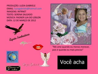 PRODUÇÃO: LUZIA GABRIELE
EMAIL: luziagabriele@hotmail.com
IMAGENS: INTRNET
TEXTO: SERENA SALGADO
MÚSICA: FAGNER LUA DO LEBLON
DATA: 12 DE MARÇO DE 2012




                                   “Me ame quando eu menos merecer,
                                   pois é quando eu mais preciso”
 