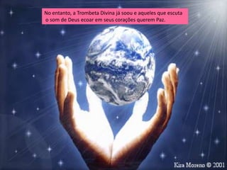 No entanto, a Trombeta Divina já soou e aqueles que escuta
o som de Deus ecoar em seus corações querem Paz.
 