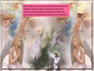Nós, Anjos, estamos atravessando barreiras de
Tempo e Espaço para atuarmos junto com
vocês, porque onde há corações unidos em
busca de um ideal puro e divino, lá estaremos
 