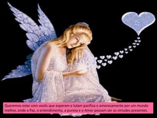 Queremos estar com vocês que esperam e lutam pacífica e amorosamente por um mundo
melhor, onde a Paz, o entendimento, a pureza e o Amor possam ser as virtudes presentes.
 