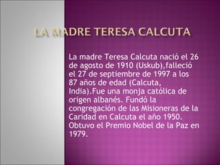 La madre Teresa Calcuta nació el 26
de agosto de 1910 (Uskub),falleció
el 27 de septiembre de 1997 a los
87 años de edad (Calcuta,
India).Fue una monja católica de
origen albanés. Fundó la
congregación de las Misioneras de la
Caridad en Calcuta el año 1950.
Obtuvo el Premio Nobel de la Paz en
1979.
 