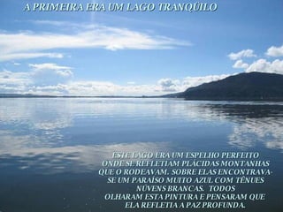 A PRIMEIRA ERA UM LAGO TRANQÜILO ESTE LAGO ERA UM ESPELHO PERFEITO ONDE SE REFLETIAM PLÁCIDAS MONTANHAS QUE O RODEAVAM. SOBRE ELAS ENCONTRAVA- SE UM PARAÍSO MUITO AZUL COM TÊNUES NÚVENS BRANCAS.  TODOS OLHARAM ESTA PINTURA E PENSARAM QUE  ELA REFLETIA A PAZ PROFUNDA. 