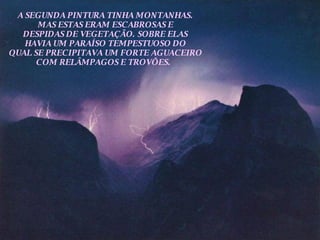 A SEGUNDA PINTURA TINHA MONTANHAS. MAS ESTAS ERAM ESCABROSAS E DESPIDAS DE VEGETAÇÃO. SOBRE ELAS HAVIA UM PARAÍSO TEMPESTUOSO DO QUAL SE PRECIPITAVA UM FORTE AGUACEIRO COM RELÂMPAGOS E TROVÕES.  